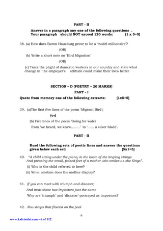 PART - II
              Answer in a paragraph any one of the following questions .
              Your paragraph should NOT exceed 120 words:           [1 x 5=5]

      38. (a) How does Baron Hausburg prove to be a ‘model millionaire’?
                                   (OR)
            (b) Write a short note on ‘Bird Migration’
                                   (OR)
          (c) Trace the plight of domestic workers in our country and state what
          change in the employer’s attitude could make their lives better



                            SECTION – D [POETRY – 20 MARKS]
                                           PART - I
      Quote from memory one of the following extracts:              [1x5=5]


      39. (a)The first five lines of the poem ‘Migrant Bird’;
                            (or)
              (b) Five lines of the poem ‘Going for water
               from ‘we heard, we knew……..’ to ‘…… a silver blade’.

                                          PART - II

              Read the following sets of poetic lines and answer the questions
              given below each set:                                 [5x1=5]

      40.    “A child sitting under the piano, in the boom of the tingling strings
            And pressing the small, poised feet of a mother who smiles as she Sings”.
            (i) Who is the child referred to here?
            (ii) What emotion does the mother display?


      41. If you can meet with triumph and disaster;
            And treat those two impostors just the same
            Why are ‘triumph’ and ‘disaster’ portrayed as impostors?


      42. Now drops that floated on the pool

                                               6
www.kalvisolai.com - 6 of 112.
 