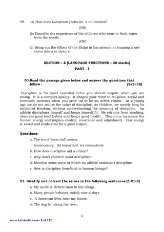 49.     (a) How does Lampman picturise a millionaire?
                                                (OR)
             (b) Describe the experience of the children who went to fetch water
                from the woods.
                                             (OR)
             (c) Bring out the efforts of the Shilpi in his attempt at shaping a raw
                 stone into a sculpture.


                       SECTION – E [LANGUAGE FUNCTIONS – 20 marks]
                                          PART - I


          50.Read the passage given below and answer the questions that
             follow :                                              [5x2=10]

       Discipline is the most essential virtue you should acquire when you are
      young. It is a complex quality. It shapes your mind to religious, social and
      economic patterns when you grow up to be an active citizen. At a young
      age, we do not realize the value of discipline, As children, we merely long for
      unlimited freedom, without understanding the meaning of discipline. An
      athlete disciplines himself and keeps himself fit. He refrains from smoking,
      observes good food habits and keeps good health.. Discipline increases the
      human energy and implies control, resistance and adjustment. Our energy
      is saved and made vital for a good output.

      Questions:
             a. The word ‘essential’ means:
                (a)necessary (b) important (c) compulsory
             b. How does discipline aid a citizen?
             c. Why don’t children want discipline?
             d. Mention some ways in which an athlete maintains discipline.
             e. How is discipline beneficial to human beings?


      51. Identify and correct the errors in the following sentences:[5 X1=5]
              a. My uncle is richest man in the village.
             b. Many people behaves rudely now-a-days.
             c. A American lives near my house.
             d. The dog fell along the river.


                                                8
www.kalvisolai.com - 8 of 112.
 