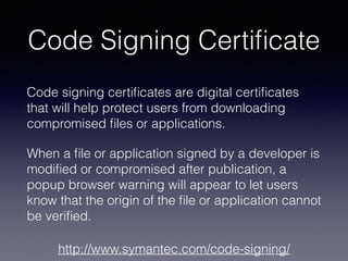 Code Signing Certiﬁcate
Code signing certiﬁcates are digital certiﬁcates
that will help protect users from downloading
compromised ﬁles or applications.
When a ﬁle or application signed by a developer is
modiﬁed or compromised after publication, a
popup browser warning will appear to let users
know that the origin of the ﬁle or application cannot
be veriﬁed.
http://www.symantec.com/code-signing/
 