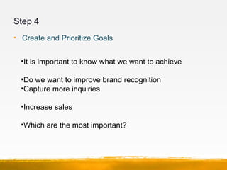 Step 4
• Create and Prioritize Goals
•It is important to know what we want to achieve
•Do we want to improve brand recognition
•Capture more inquiries
•Increase sales
•Which are the most important?
 