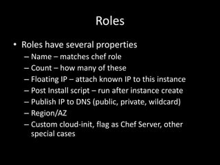 Roles
• Roles have several properties
  – Name – matches chef role
  – Count – how many of these
  – Floating IP – attach known IP to this instance
  – Post Install script – run after instance create
  – Publish IP to DNS (public, private, wildcard)
  – Region/AZ
  – Custom cloud-init, flag as Chef Server, other
    special cases
 