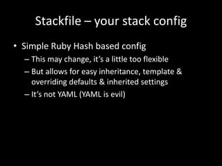 Stackfile – your stack config
• Simple Ruby Hash based config
  – This may change, it’s a little too flexible
  – But allows for easy inheritance, template &
    overriding defaults & inherited settings
  – It’s not YAML (YAML is evil)
 