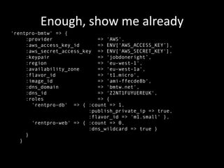 Enough, show me already
'rentpro-bmtw' => {
     :provider               => 'AWS',
     :aws_access_key_id      => ENV[‘AWS_ACCESS_KEY’],
     :aws_secret_access_key => ENV['AWS_SECRET_KEY'],
     :keypair                => 'jobdoneright’,
     :region                 => 'eu-west-1',
     :availability_zone      => 'eu-west-1a',
     :flavor_id              => 't1.micro',
     :image_id               => 'ami-ffecde8b',
     :dns_domain             => 'bmtw.net',
     :dns_id                 => 'Z2NT1FUYUEREUK',
     :roles                  => {
       'rentpro-db' => { :count => 1,
                          :publish_private_ip => true,
                          :flavor_id => 'm1.small' },
       'rentpro-web' => { :count => 0,
                          :dns_wildcard => true }
     }
   }
 