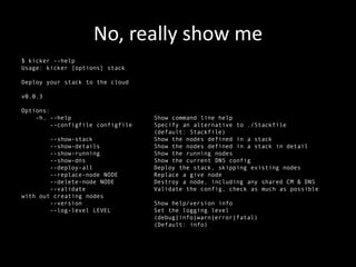 No, really show me
$ kicker --help
Usage: kicker [options] stack

Deploy your stack to the cloud

v0.0.3

Options:
    -h, --help                     Show command line help
         --configfile configfile   Specify an alternative to ./Stackfile
                                   (default: Stackfile)
        --show-stack               Show the nodes defined in a stack
        --show-details             Show the nodes defined in a stack in detail
        --show-running             Show the running nodes
        --show-dns                 Show the current DNS config
        --deploy-all               Deploy the stack, skipping existing nodes
        --replace-node NODE        Replace a give node
        --delete-node NODE         Destroy a node, including any shared CM & DNS
        --validate                 Validate the config, check as much as possible
with out creating nodes
        --version                  Show help/version info
        --log-level LEVEL          Set the logging level
                                   (debug|info|warn|error|fatal)
                                   (Default: info)
 