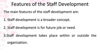 Features of the Staff Development
The main features of the staff development are:
1. Staff development is a broader concept.
2. Staff development is for future job or need.
3.Staff development takes place within or outside the
organization.
 