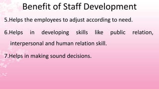 Benefit of Staff Development
5.Helps the employees to adjust according to need.
6.Helps in developing skills like public relation,
interpersonal and human relation skill.
7.Helps in making sound decisions.
 