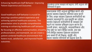 Enhancing Healthcare Staff Behavior: Improving
Patient Experience and Outcomes
Good healthcare staff behavior is crucial for
ensuring a positive patient experience and
achieving optimal healthcare outcomes. This
presentation aims to provide comprehensive
training on enhancing healthcare staff behavior.
By focusing on effective communication, empathy,
professionalism, and teamwork, we can create a
patient-centered healthcare environment that
fosters trust, satisfaction, and improved health
outcomes.
हेल्थक
े यर स्टाफ व्यवहार को बढाना: रोगी अनुभव और
पररणामोों में सुधार
सकारात्मक रोगी अनुभव सुनननित करने और
इष्टतम स्वास्थ्य देखभाल पररणाम प्राप्त करने
क
े नलए अच्छा स्वास्थ्य देखभाल कममचाररयोों का
व्यवहार महत्वपूणम है। इस प्रस्तुनत का उद्देश्य
स्वास्थ्य देखभाल कममचाररयोों क
े व्यवहार को
बढाने पर व्यापक प्रनिक्षण प्रदान करना है।
प्रभावी सोंचार, सहानुभूनत, व्यावसानयकता और
टीम वक
म पर ध्यान क
ें नित करक
े , हम एक
रोगी-क
ें नित स्वास्थ्य देखभाल वातावरण
बना सकते हैं जो नवश्वास, सोंतुनष्ट और
बेहतर स्वास्थ्य पररणामोों को बढावा देता है।
 