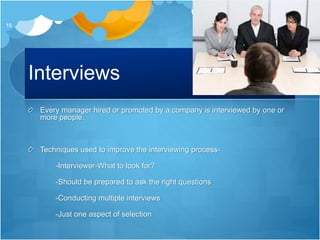 Interviews
Every manager hired or promoted by a company is interviewed by one or
more people.
Techniques used to improve the interviewing process-
-Interviewer-What to look for?
-Should be prepared to ask the right questions
-Conducting multiple interviews
-Just one aspect of selection
18
 