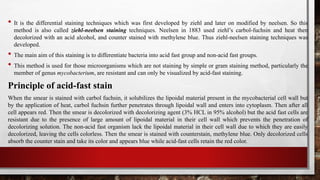 • It is the differential staining techniques which was first developed by ziehl and later on modified by neelsen. So this
method is also called ziehl-neelsen staining techniques. Neelsen in 1883 used ziehl’s carbol-fuchsin and heat then
decolorized with an acid alcohol, and counter stained with methylene blue. Thus ziehl-neelsen staining techniques was
developed.
• The main aim of this staining is to differentiate bacteria into acid fast group and non-acid fast groups.
• This method is used for those microorganisms which are not staining by simple or gram staining method, particularly the
member of genus mycobacterium, are resistant and can only be visualized by acid-fast staining.
Principle of acid-fast stain
When the smear is stained with carbol fuchsin, it solubilizes the lipoidal material present in the mycobacterial cell wall but
by the application of heat, carbol fuchsin further penetrates through lipoidal wall and enters into cytoplasm. Then after all
cell appears red. Then the smear is decolorized with decolorizing agent (3% HCL in 95% alcohol) but the acid fast cells are
resistant due to the presence of large amount of lipoidal material in their cell wall which prevents the penetration of
decolorizing solution. The non-acid fast organism lack the lipoidal material in their cell wall due to which they are easily
decolorized, leaving the cells colorless. Then the smear is stained with counterstain, methylene blue. Only decolorized cells
absorb the counter stain and take its color and appears blue while acid-fast cells retain the red color.
 