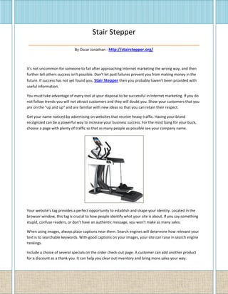 Stair Stepper
__________________________________________
By Oscar Jonathan - http://stairstepper.org/
It's not uncommon for someone to fail after approaching Internet marketing the wrong way, and then
further tell others success isn't possible. Don't let past failures prevent you from making money in the
future. If success has not yet found you, Stair Stepper then you probably haven't been provided with
useful information.
You must take advantage of every tool at your disposal to be successful in Internet marketing. If you do
not follow trends you will not attract customers and they will doubt you. Show your customers that you
are on the "up and up" and are familiar with new ideas so that you can retain their respect.
Get your name noticed by advertising on websites that receive heavy traffic. Having your brand
recognized can be a powerful way to increase your business success. For the most bang for your buck,
choose a page with plenty of traffic so that as many people as possible see your company name.
Your website's tag provides a perfect opportunity to establish and shape your identity. Located in the
browser window, this tag is crucial to how people identify what your site is about. If you say something
stupid, confuse readers, or don't have an authentic message, you won't make as many sales.
When using images, always place captions near them. Search engines will determine how relevant your
text is to searchable keywords. With good captions on your images, your site can raise in search engine
rankings.
Include a choice of several specials on the order check-out page. A customer can add another product
for a discount as a thank you. It can help you clear out inventory and bring more sales your way.
 