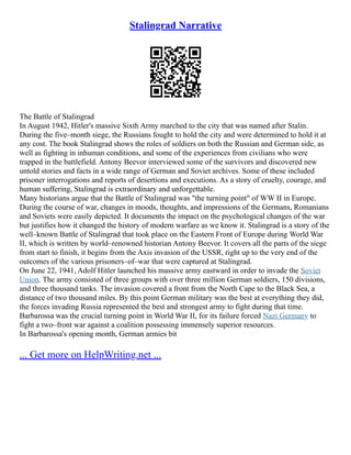 Stalingrad Narrative
The Battle of Stalingrad
In August 1942, Hitler's massive Sixth Army marched to the city that was named after Stalin.
During the five–month siege, the Russians fought to hold the city and were determined to hold it at
any cost. The book Stalingrad shows the roles of soldiers on both the Russian and German side, as
well as fighting in inhuman conditions, and some of the experiences from civilians who were
trapped in the battlefield. Antony Beevor interviewed some of the survivors and discovered new
untold stories and facts in a wide range of German and Soviet archives. Some of these included
prisoner interrogations and reports of desertions and executions. As a story of cruelty, courage, and
human suffering, Stalingrad is extraordinary and unforgettable.
Many historians argue that the Battle of Stalingrad was "the turning point" of WW II in Europe.
During the course of war, changes in moods, thoughts, and impressions of the Germans, Romanians
and Soviets were easily depicted. It documents the impact on the psychological changes of the war
but justifies how it changed the history of modern warfare as we know it. Stalingrad is a story of the
well–known Battle of Stalingrad that took place on the Eastern Front of Europe during World War
II, which is written by world–renowned historian Antony Beevor. It covers all the parts of the siege
from start to finish, it begins from the Axis invasion of the USSR, right up to the very end of the
outcomes of the various prisoners–of–war that were captured at Stalingrad.
On June 22, 1941, Adolf Hitler launched his massive army eastward in order to invade the Soviet
Union. The army consisted of three groups with over three million German soldiers, 150 divisions,
and three thousand tanks. The invasion covered a front from the North Cape to the Black Sea, a
distance of two thousand miles. By this point German military was the best at everything they did,
the forces invading Russia represented the best and strongest army to fight during that time.
Barbarossa was the crucial turning point in World War II, for its failure forced Nazi Germany to
fight a two–front war against a coalition possessing immensely superior resources.
In Barbarossa's opening month, German armies bit
... Get more on HelpWriting.net ...
 