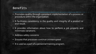 Benefits
▪ Promotes quality through consistent implementation of a process or
procedure within the organization.
▪ It facilitates consistency in the quality and integrity of a product or
end-result.
▪ It provides information about how to perform a job properly and
minimizes variations.
▪ Address safety concerns
▪ Ensures that processes continue uninterrupted
▪ It is used as a part of a personnel training program.
 