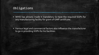 Obligations
▪ WHO has already made it mandatory to have the required SOPs for
any manufacturing facility for grant of GMP certificate.
▪ Various legal and commercial factors also influence the manufacturer
to go in providing SOPs for his facilities.
 