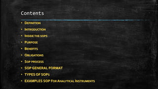 Contents
• DEFINITION
• INTRODUCTION
• INSIDE THE SOPS
• PURPOSE
• BENEFITS
• OBLIGATIONS
• SOP PROCESS
• SOP GENERAL FORMAT
• TYPES OF SOPS
• EXAMPLES SOP FOR ANALYTICAL INSTRUMENTS
 