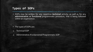 Types of SOPs
▪ SOPs may be written for any repetitive technical activity, as well as for any
administrative or functional programmatic procedure, that is being followed
within an organization.
▪ The types of SOPs are:
1. Technical SOP
2. Administrative /Fundamental Programmatic SOP
 