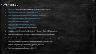 References
1. http://www.pharmainfo.net/reviews/standard operatingprocedures
2. http://www.epa.gov/QUALITY/qs-docs/g6-final
3. http://en.wikipedia.org/wiki/Standard_operating_procedure
4. http://www.sop-standard-operating-procedure.com
5. http://www.meathaccp.wisc.edu.
6. http://www.rfnozick.com/services.cfm?t=15
7. http://www.ezinearticles.com>home>business
8. Good Laboratory Practice, Alex D. Kanarek, 3rd Edition, M and MD Publications.
9. http://aboutgdp.blogspot.in/2010/05/standard-operating-procedures-sops.html
10. http://www.pharmainfo.net/reviews/standard-operating-procedures-sop-back-bone-pharmaceutical-industries
11. http://pharmatips.doyouknow.in/Articles/Pharmaceutical-Equipment.aspx
12. http://en.wikipedia.org/wiki/Standard_operating_procedure
13. http://pharmaceuticalsops.blogspot.in/2010/09/
 