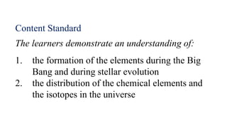 The learners demonstrate an understanding of:
1. the formation of the elements during the Big
Bang and during stellar evolution
2. the distribution of the chemical elements and
the isotopes in the universe
Content Standard
 