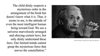 The child dimly suspects a
mysterious order in the
arrangement of the book but
doesn’t know what it is. That, it
seems to me, is the attitude of
even the most intelligent human
being toward God. We see a
universe marvelously arranged
and obeying certain laws, but
only dimly understand these
laws. Our limited minds cannot
grasp the mysterious force that
moves the constellation.”
Albert Einstein, German-born American Physicist
 