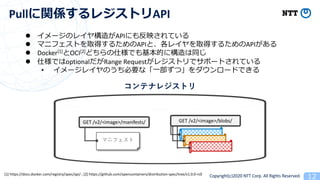 Copyright(c)2020 NTT Corp. All Rights Reserved
Pull API
GET /v2/<image>/blobs/GET /v2/<image>/manifests/
l API 1
l API API
l Docker[1] OCI[2] 2
l 2 optional Range Request 2 1
• 2
[1] https://docs.docker.com/registry/spec/api/ ; [2] https://github.com/opencontainers/distribution-spec/tree/v1.0.0-rc0
 