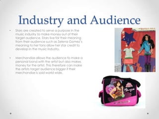 Industry and Audience
• Stars are created to serve a purpose in the
music industry to make money out of their
target audience. Stars live for their meaning
from their audience such as Selena Gomez’s
meaning to her fans allow her star credit to
develop in the music industry.
• Merchandise allows the audience to make a
personal bond with the artist but also makes
money for the artist. This therefore can make
the artists target audience bigger if their
merchandise is sold world wide.
 