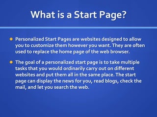 What is a Start Page?Personalized Start Pages are websites designed to allow you to customize them however you want. They are often used to replace the home page of the web browser.The goal of a personalized start page is to take multiple tasks that you would ordinarily carry out on different websites and put them all in the same place. The start page can display the news for you, read blogs, check the mail, and let you search the web.