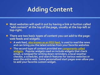 Adding ContentMost websites will spell it out by having a link or button called &quot;add content&quot; at the top of the page, usually at the top-left or top-right.There are two basic types of content you can add to the page: web feeds and widgets.A web feed, also known as an RSS feed, is used to read the news and can bring you the latest entries from your favorite websitesThe second type of content provided are components called widgets.   Popular widgets used on include widgets that check email, a notepad for writing down reminders, a local weather checker, a scheduler, and search features for various websites or even the entire web. Some personalized start pages even allow you to add your favorite custom widget.