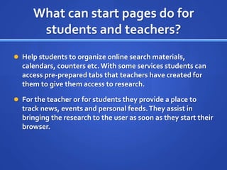 What can start pages do for students and teachers?Help students to organize online search materials, calendars, counters etc. With some services students can access pre-prepared tabs that teachers have created for them to give them access to research.For the teacher or for students they provide a place to track news, events and personal feeds. They assist in bringing the research to the user as soon as they start their browser.