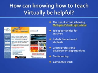 How can knowing how to Teach Virtually be helpful?The rise of virtual schooling Michigan Virtual High SchoolJob opportunities for teachersInclude home-bound studentsCreate professional development opportunitiesConferencingCommittee work