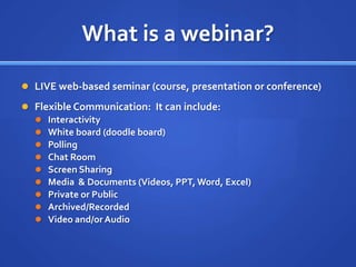 What is a webinar?LIVE web-based seminar (course, presentation or conference)Flexible Communication:  It can include:InteractivityWhite board (doodle board)PollingChat RoomScreen SharingMedia  & Documents (Videos, PPT, Word, Excel)Private or PublicArchived/RecordedVideo and/or Audio