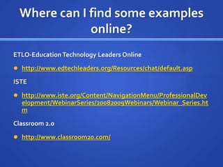 Where can I find some examples online?ETLO-Education Technology Leaders Onlinehttp://www.edtechleaders.org/Resources/chat/default.aspISTEhttp://www.iste.org/Content/NavigationMenu/ProfessionalDevelopment/WebinarSeries/20082009Webinars/Webinar_Series.htmClassroom 2.0http://www.classroom20.com/