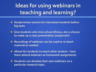 Ideas for using webinars in teaching and learning?Study/review session for interested students before big testsGive students who miss school (illness, etc) a chance to make-up a class presentation assignmentRecordings of webinars can be used to re-teach material as needed.Allows for students to teach other student - have them attend webinars as homework assignmentsStudents can develop their own webinars on a particular research topic.  
