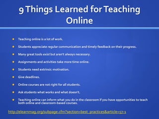 9 Things Learned for Teaching OnlineTeaching online is a lot of work.Students appreciate regular communication and timely feedback on their progress.Many great tools exist but aren&apos;t always necessary.Assignments and activities take more time online.Students need extrinsic motivation.Give deadlines. Online courses are not right for all students. Ask students what works and what doesn&apos;t.Teaching online can inform what you do in the classroom if you have opportunities to teach both online and classroom-based courses.http://elearnmag.org/subpage.cfm?section=best_practices&article=57-1