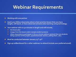 Webinar RequirementsWorking with one partnerteach your fellow classmates about a best-practice lesson that you have taught, will teach, or have observed someone else teaching using technology. Your webinar will run 30 minutes in length and will include;the lesson planimages from the lesson and/or sample student productsAllow classmates to participate in the 30-minute webinar (pretend they are students doing a portion of the project, question/answer session, polling them…etc). Must be conducted between January 24th-30thSign up onBlackboard for 2 other webinars to attend (include your preferred email)