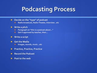 Podcasting ProcessDecide on the “type” of podcastRadio broadcast, Radio Theater, Interview…etcWrite a pitchParagraph on “this is a podcast about…”Get it approved by teacher, then…Write a scriptGet the Media Images, sounds, music…etcPractice, Practice, PracticeRecord the PodcastPost to the web