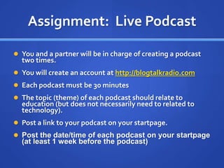 Assignment:  Live PodcastYou and a partner will be in charge of creating a podcast two times.You will create an account at http://blogtalkradio.comEach podcast must be 30 minutesThe topic (theme) of each podcast should relate to education (but does not necessarily need to related to technology).Post a link to your podcast on your startpage.Post the date/time of each podcast on your startpage (at least 1 week before the podcast)