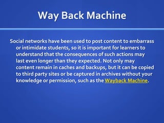 Way Back MachineSocial networks have been used to post content to embarrass or intimidate students, so it is important for learners to understand that the consequences of such actions may last even longer than they expected. Not only may content remain in caches and backups, but it can be copied to third party sites or be captured in archives without your knowledge or permission, such as the Wayback Machine.