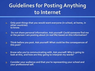 Guidelines for Posting Anything to InternetOnly post things that you would want everyone (in school, at home, in other countries)to know. Do not share personal information. Ask yourself: Could someone find me or the person I am posting about (in real life) based on this information?Think before you post. Ask yourself: What could be the consequences of this post?Know who you’re communicating with. Ask yourself: Who is going to look at this, and how are they going to interpret my words?Consider your audience and that you’re representing your school and your professional self.