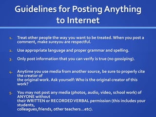 Guidelines for Posting Anything to InternetTreat other people the way you want to be treated. When you post a comment, make sureyou are respectful.Use appropriate language and proper grammar and spelling.Only post information that you can verify is true (no gossiping).Anytime you use media from another source, be sure to properly cite the creator ofthe original work. Ask yourself: Who is the original creator of this work?You may not post any media (photos, audio, video, school work) of ANYONE withouttheir WRITTEN or RECORDED VERBAL permission (this includes your students,colleagues,friends, other teachers...etc).
