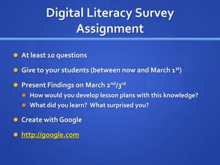 Digital Literacy Survey AssignmentAt least 10 questionsGive to your students (between now and March 1st)Present Findings on March 2nd/3rdHow would you develop lesson plans with this knowledge?What did you learn?  What surprised you?Create with Googlehttp://google.com