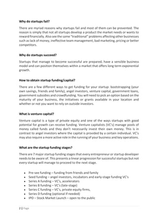 2 | Page
Why do startups fail?
There are myriad reasons why startups fail and most of them can be prevented. The
reason is simply that not all startups develop a product the market needs or wants to
reward financially. Also see the same “traditional” problems affecting other businesses
such as lack of money, ineffective team management, bad marketing, pricing or better
competitors.
Why do startups succeed?
Startups that manage to become successful are prepared, have a sensible business
model and can position themselves within a market that offers long term exponential
growth.
How to obtain startup funding/capital?
There are a few different ways to get funding for your startup: bootstrapping (your
own savings, friends and family), angel investors, venture capital, government loans,
government subsidies and crowdfunding. You will need to pick an option based on the
maturity of your business, the initiatives or grants available in your location and
whether or not you want to rely on outside investors.
What is venture capital?
Venture capital is a type of private equity and one of the ways startups with good
potential for growth can receive funding. Venture capitalists (VC’s) manage pools of
money called funds and they don’t necessarily invest their own money. This is in
contrast to angel investors where the capital is provided by a certain individual. VC’s
may also require a more active role in the running of your business and key operations.
What are the startup funding stages?
There are 7 major startup funding stages that every entrepreneur or startup developer
needs to be aware of. This presents a linear progression for successful startups but not
every startup will manage to proceed to the next stage.
● Pre-see funding – funding from friends and family
● Seed funding – angel investors, incubators and early-stage funding VC’s
● Series A funding – VC’s, accelerators
● Series B funding – VC’s (late-stage)
● Series C funding – VC’s, private equity firms,
● Series D funding (optional if needed)
● IPO – Stock Market Launch – open to the public
 