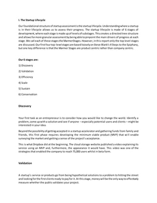 I. The Startup Lifecycle
Our foundational structure of startupassessmentisthe startuplifecycle.Understandingwhere a startup
is in their lifecycle allows us to assess their progress. The startup lifecycle is made of 6 stages of
development,where eachstage ismade upof levelsof substages.Thiscreates a directed tree structure
and allowsformore granularassessmentbybeingable topinpoint the main drivers of progress at each
stage.We call eachof these stagesthe MarmerStages.However,inthis report only the top level stages
are discussed.Ourfirstfourtop-levelstagesare basedlooselyonSteve Blank's 4 Steps to the Epiphany,
but one key difference is that the Marmer Stages are product centric rather than company centric.
Our 6 stages are:
1) Discovery
2) Validation
3) Efficiency
4) Scale
5) Sustain
6) Conservation
Discovery
Your first task as an entrepreneur is to consider how you would like to change the world. Identify a
problem,come upwitha solutionand see if anyone – especially potential users and clients – might be
interested in your idea.
Beyondthe possibilityof gettingaccepted in a startup accelerator and gathering funds from family and
friends, this first phase requires developing the minimum viable product (MVP) that wi ll enable
surveying the market and getting a sense of the project’s acceptance.
This is what Dropbox did at the beginning. The cloud storage website published a video explaining its
service using an MVP and, furthermore, the appearance it would have. This video was one of the
strategies that enabled the company to reach 75,000 users whilst in beta form.
Validation
A startup’s service or products go from being hypothetical solutions to a problem to hitting the street
and lookingforthe firstclientsready topayfor it.At thisstage,moneywill be the onlywaytoeffectively
measure whether the public validates your project.
 