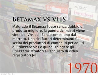 Betamax vs VHS
                    Malgrado il Betamax fosse senza dubbio un
                    prodotto migliore, la guerra dei nastri viene
                    vinta dal Vhs ed i Beta scompaiono dal
                    mercato. Uno dei fattori determinanti fu la
                    scelta dei produttori di contenuti per adulti
                    di utilizzare Vhs e quindi spingere gli
                    utilizzatori/fruitori all’acquisto di video
                    registratori Jvc.




domenica 14 ottobre 12
                                                     1970
 