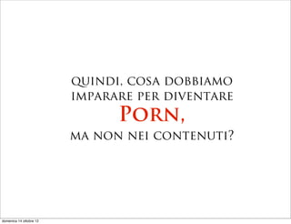 quindi, cosa dobbiamo
                         imparare per diventare
                               Porn,
                         ma non nei contenuti?




domenica 14 ottobre 12
 