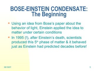 BOSE-EINSTEIN CONDENSATE: The Beginning Using an idea from Bose’s paper about the behavior of light, Einstein applied the idea to matter under certain conditions In 1995 (!), after Einstein’s death, scientists produced this 5 th  phase of matter & it behaved just as Einstein had predicted decades before! 