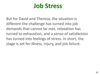 16
Job Stress
But for David and Theresa, the situation is
different-the challenge has turned into job
demands that cannot be met, relaxation has
turned to exhaustion, and a sense of satisfaction
has turned into feelings of stress. In short, the
stage is set for illness, injury, and job failure.
 