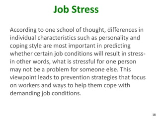 18
Job Stress
According to one school of thought, differences in
individual characteristics such as personality and
coping style are most important in predicting
whether certain job conditions will result in stress-
in other words, what is stressful for one person
may not be a problem for someone else. This
viewpoint leads to prevention strategies that focus
on workers and ways to help them cope with
demanding job conditions.
 