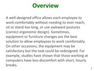 2
Overview
A well-designed office allows each employee to
work comfortably without needing to over-reach,
sit or stand too long, or use awkward postures
(correct ergonomic design). Sometimes,
equipment or furniture changes are the best
solution to allow employees to work comfortably.
On other occasions, the equipment may be
satisfactory but the task could be redesigned. For
example, studies have shown that those working at
computers have less discomfort with short, hourly
breaks.
 