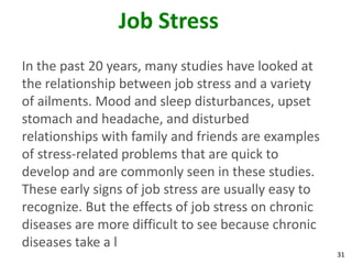 31
Job Stress
In the past 20 years, many studies have looked at
the relationship between job stress and a variety
of ailments. Mood and sleep disturbances, upset
stomach and headache, and disturbed
relationships with family and friends are examples
of stress-related problems that are quick to
develop and are commonly seen in these studies.
These early signs of job stress are usually easy to
recognize. But the effects of job stress on chronic
diseases are more difficult to see because chronic
diseases take a l
 