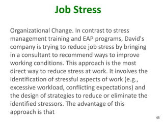 45
Job Stress
Organizational Change. In contrast to stress
management training and EAP programs, David's
company is trying to reduce job stress by bringing
in a consultant to recommend ways to improve
working conditions. This approach is the most
direct way to reduce stress at work. It involves the
identification of stressful aspects of work (e.g.,
excessive workload, conflicting expectations) and
the design of strategies to reduce or eliminate the
identified stressors. The advantage of this
approach is that
 