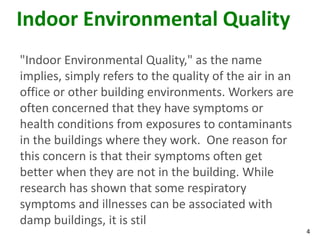 4
Indoor Environmental Quality
"Indoor Environmental Quality," as the name
implies, simply refers to the quality of the air in an
office or other building environments. Workers are
often concerned that they have symptoms or
health conditions from exposures to contaminants
in the buildings where they work. One reason for
this concern is that their symptoms often get
better when they are not in the building. While
research has shown that some respiratory
symptoms and illnesses can be associated with
damp buildings, it is stil
 